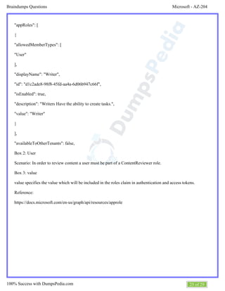 Microsoft - AZ-204Braindumps Questions
25 of 29100% Success with DumpsPedia.com
"appRoles": [
{
"allowedMemberTypes": [
"User"
],
"displayName": "Writer",
"id": "d1c2ade8-98f8-45fd-aa4a-6d06b947c66f",
"isEnabled": true,
"description": "Writers Have the ability to create tasks.",
"value": "Writer"
}
],
"availableToOtherTenants": false,
Box 2: User
Scenario: In order to review content a user must be part of a ContentReviewer role.
Box 3: value
value specifies the value which will be included in the roles claim in authentication and access tokens.
Reference:
https://docs.microsoft.com/en-us/graph/api/resources/approle
 