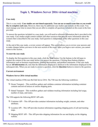 Microsoft - AZ-204Braindumps Questions
26 of 29100% Success with DumpsPedia.com
Topic 1, Windows Server 2016 virtual machine
Case study
This is a case study. Case studies are not timed separately. You can use as much exam time as you would
However, there may be additional case studies and sections on this exam. Youlike to complete each case.
must manage your time to ensure that you are able to complete all questions included on this exam in the time
provided.
To answer the questions included in a case study, you will need to reference information that is provided in the
case study. Case studies might contain exhibits and other resources that provide more information about the
scenario that is described in the case study. Each question is independent of the other questions in this case
study.
At the end of this case study, a review screen will appear. This screen allows you to review your answers and
to make changes before you move to the next section of the exam. After you begin a new section, you cannot
return to this section.
To start the case study
To display the first question in this case study, click the button. Use the buttons in the left pane toNext
explore the content of the case study before you answer the questions. Clicking these buttons displays
information such as business requirements, existing environment, and problem statements. If the case study
has an tab, note that the information displayed is identical to the information displayed on theAll Information
subsequent tabs. When you are ready to answer a question, click the button to return to the question.Question
Current environment
Windows Server 2016 virtual machine
The virtual machine (VM) runs BizTalk Server 2016. The VM runs the following workflows:
Ocean Transport – This workflow gathers and validates container information including container
contents and arrival notices at various shipping ports.
Inland Transport – This workflow gathers and validates trucking information including fuel usage,
number of stops, and routes.
The VM supports the following REST API calls:
Container API – This API provides container information including weight, contents, and other
attributes.
Location API – This API provides location information regarding shipping ports of call and tracking
stops.
Shipping REST API – This API provides shipping information for use and display on the shipping
website.
 