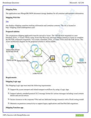 Microsoft - AZ-204Braindumps Questions
27 of 29100% Success with DumpsPedia.com
Shipping Data
The application uses MongoDB JSON document storage database for all container and transport information.
Shipping Web Site
The
site displays shipping container tracking information and container contents. The site is located at
http://shipping.wideworldimporters.com/
Proposed solution
The on-premises shipping application must be moved to Azure. The VM has been migrated to a new
Standard_D16s_v3 Azure VM by using Azure Site Recovery and must remain running in Azure to complete
the BizTalk component migrations. You create a Standard_D16s_v3 Azure VM to host BizTalk Server. The
Azure architecture diagram for the proposed solution is shown below:
Requirements
Shipping Logic app
The Shipping Logic app must meet the following requirements:
Support the ocean transport and inland transport workflows by using a Logic App.
Support industry-standard protocol X12 message format for various messages including vessel content
details and arrival notices.
Secure resources to the corporate VNet and use dedicated storage resources with a fixed costing model.
Maintain on-premises connectivity to support legacy applications and final BizTalk migrations.
Shipping Function app
 