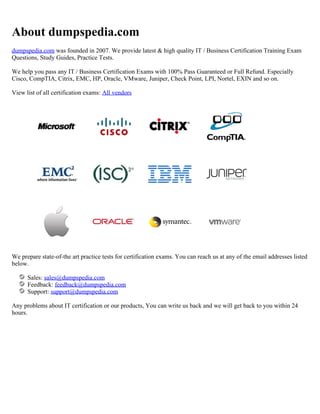 About dumpspedia.com
dumpspedia.com was founded in 2007. We provide latest & high quality IT / Business Certification Training Exam
Questions, Study Guides, Practice Tests.
We help you pass any IT / Business Certification Exams with 100% Pass Guaranteed or Full Refund. Especially
Cisco, CompTIA, Citrix, EMC, HP, Oracle, VMware, Juniper, Check Point, LPI, Nortel, EXIN and so on.
View list of all certification exams: All vendors
We prepare state-of-the art practice tests for certification exams. You can reach us at any of the email addresses listed
below.
Sales: sales@dumpspedia.com
Feedback: feedback@dumpspedia.com
Support: support@dumpspedia.com
Any problems about IT certification or our products, You can write us back and we will get back to you within 24
hours.
 