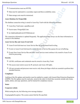 Microsoft - AZ-204Braindumps Questions
4 of 29100% Success with DumpsPedia.com
Communications must use HTTPS.
Data must be replicated to a secondary region and three availability zones.
Data storage costs must be minimized.
Azure Database for PostgreSQL
The database connection string is stored in Azure Key Vault with the following attributes:
Azure Key Vault name: cpandlkeyvault
Secret name: PostgreSQLConn
Id: 80df3e46ffcd4f1cb187f79905e9a1e8
The connection information is updated frequently. The application must always use the latest information to
connect to the database.
Azure Service Bus and Azure Event Grid
Azure Event Grid must use Azure Service Bus for queue-based load leveling.
Events in Azure Event Grid must be routed directly to Service Bus queues for use in buffering.
Events from Azure Service Bus and other Azure services must continue to be routed to Azure Event
Grid for processing.
Security
All SSL certificates and credentials must be stored in Azure Key Vault.
File access must restrict access by IP, protocol, and Azure AD rights.
All user accounts and processes must receive only those privileges which are essential to perform their
intended function.
Compliance
Auditing of the file updates and transfers must be enabled to comply with General Data Protection Regulation
(GDPR). The file updates must be read-only, stored in the order in which they occurred, include only create,
update, delete, and copy operations, and be retained for compliance reasons.
Issues
Corporate website
While testing the site, the following error message displays:
CryptographicException: The system cannot find the file specified.
 