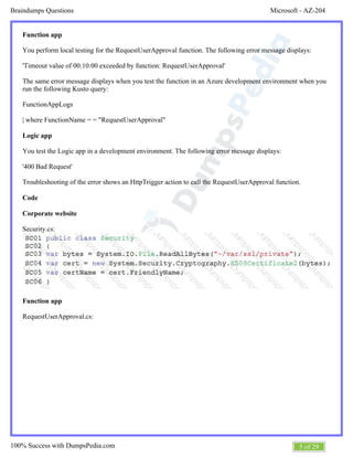 Microsoft - AZ-204Braindumps Questions
5 of 29100% Success with DumpsPedia.com
Function app
You perform local testing for the RequestUserApproval function. The following error message displays:
'Timeout value of 00:10:00 exceeded by function: RequestUserApproval'
The same error message displays when you test the function in an Azure development environment when you
run the following Kusto query:
FunctionAppLogs
| where FunctionName = = "RequestUserApproval"
Logic app
You test the Logic app in a development environment. The following error message displays:
'400 Bad Request'
Troubleshooting of the error shows an HttpTrigger action to call the RequestUserApproval function.
Code
Corporate website
Security.cs:
Function app
RequestUserApproval.cs:
 