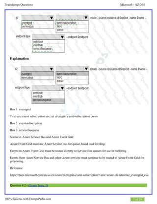 Microsoft - AZ-204Braindumps Questions
7 of 29100% Success with DumpsPedia.com
Explanation
Box 1: eventgrid
To create event subscription use: az eventgrid event-subscription create
Box 2: event-subscription
Box 3: servicebusqueue
Scenario: Azure Service Bus and Azure Event Grid
Azure Event Grid must use Azure Service Bus for queue-based load leveling.
Events in Azure Event Grid must be routed directly to Service Bus queues for use in buffering.
Events from Azure Service Bus and other Azure services must continue to be routed to Azure Event Grid for
processing.
Reference:
https://docs.microsoft.com/en-us/cli/azure/eventgrid/event-subscription?view=azure-cli-latest#az_eventgrid_event_subs
Question #:2 - (Exam Topic 3)
 