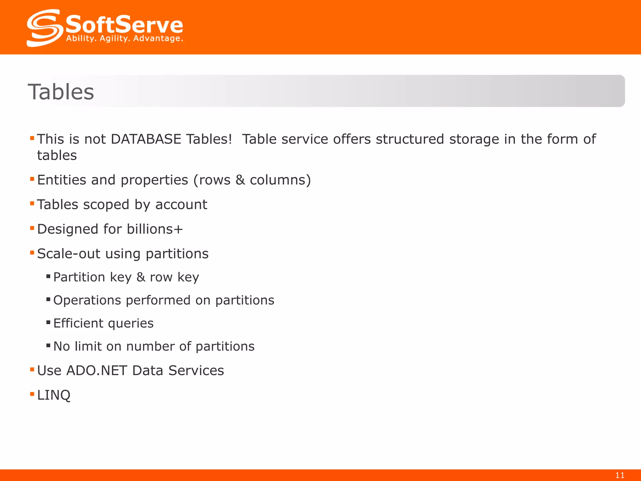 This is not DATABASE Tables!  Table service offers structured storage in the form of tables Entities and properties (rows & columns) Tables scoped by account Designed for billions+ Scale-out using partitions Partition key & row key Operations performed on partitions Efficient queries No limit on number of partitions Use ADO.NET Data Services LINQ Tables 