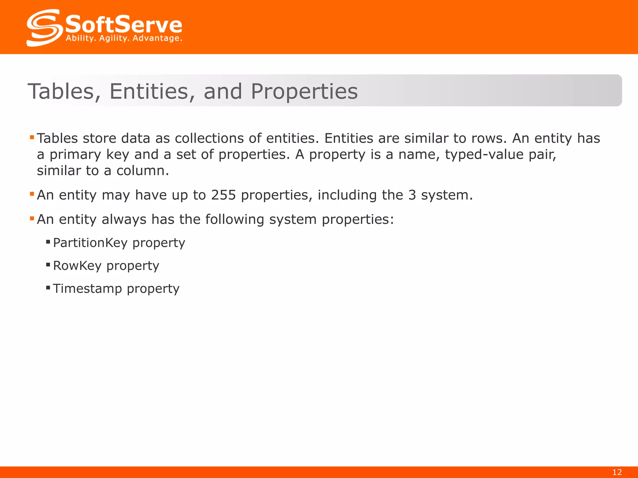 Tables store data as collections of entities. Entities are similar to rows. An entity has a primary key and a set of properties. A property is a name, typed-value pair, similar to a column. An entity may have up to 255 properties, including the 3 system. An entity always has the following system properties: PartitionKey property RowKey property Timestamp property Tables, Entities, and Properties 