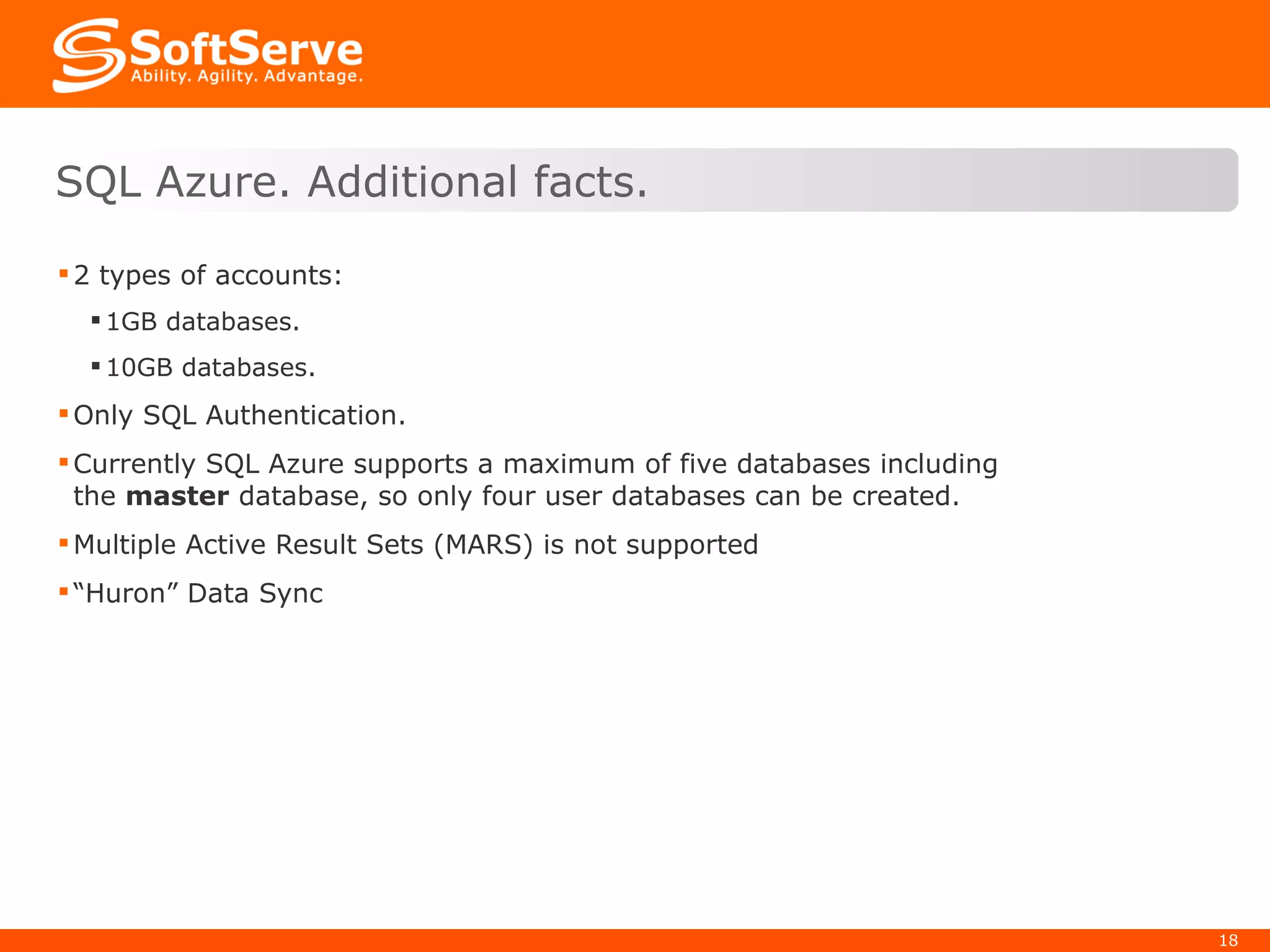 2 types of accounts: 1GB databases. 10GB databases. Only SQL Authentication. Currently SQL Azure supports a maximum of five databases including the  master  database, so only four user databases can be created.   Multiple Active Result Sets (MARS) is not supported “ Huron” Data Sync  SQL Azure. Additional facts. 