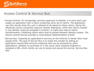 Access Control: An increasingly common approach to identity is to have each user supply an application with a  token containing some set of claims. The application can then decide what this user is allowed to do based on these claims. Doing this effectively across companies requires identity federation, which lets claims created in one identity scope be accepted in another. It might also require claims transformation, modifying claims when they’re passed between identity scopes. The Access Control service provides a cloud-based implementation of both.  Service Bus: Exposing an application’s services on the Internet is harder than most people think. The goal of Service Bus is to make this simpler by letting an application expose Web services endpoints that can be accessed by other applications, whether on-premises or in the cloud. Each exposed endpoint is assigned a URI, which clients can use to locate and access the service. Service Bus also  Access Control & Service Bus 
