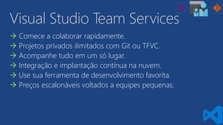 Visual Studio Team Services
 Comece a colaborar rapidamente.
 Projetos privados ilimitados com Git ou TFVC.
 Acompanhe tudo em um só lugar.
 Integração e implantação contínua na nuvem.
 Use sua ferramenta de desenvolvimento favorita.
 Preços escalonáveis voltados a equipes pequenas.
 