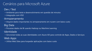 • Dev / Test
• Ambiente para teste e desenvolvimento em questão de minutos
• Integração com VSO
• Armazenamento
• Arquive dados importantes no armazenamento em nuvem com baixo custo
• Big Data
• Processe dados de BI usando Hadoop ou Machine Learning
• Identidade
• Sincronize todas as suas identidades com Azure AD para controle de Apps, Dados e Serviços
• Web Apps
• Utilize Web Sites para hospedar aplicações com baixo custo
Cenários para Microsoft Azure
 