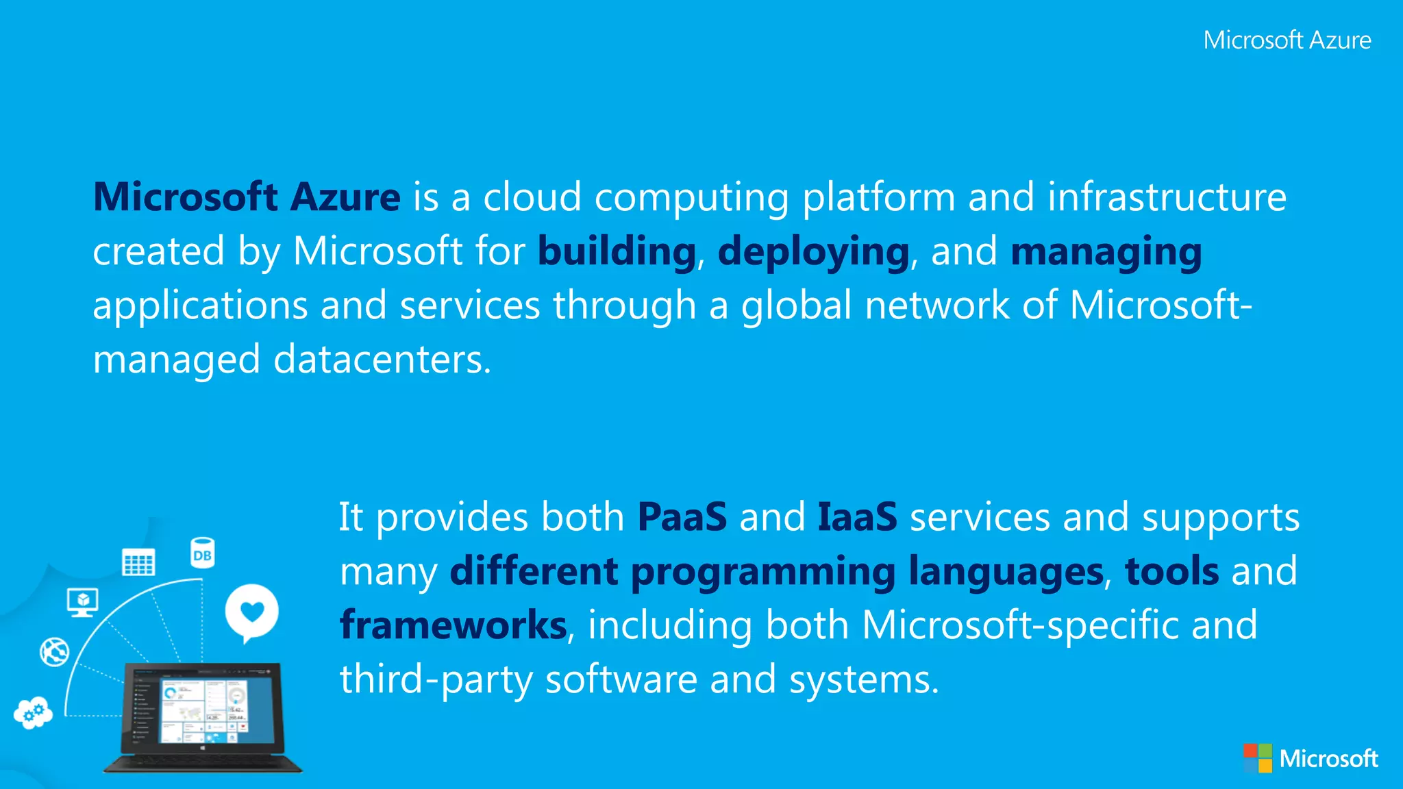 Microsoft Azure is a cloud computing platform and infrastructure created by Microsoft for building, deploying, and managing applications and services through a global network of Microsoft- managed datacenters. It provides both PaaS and IaaS services and supports many different programming languages, tools and frameworks, including both Microsoft-specific and third-party software and systems. 