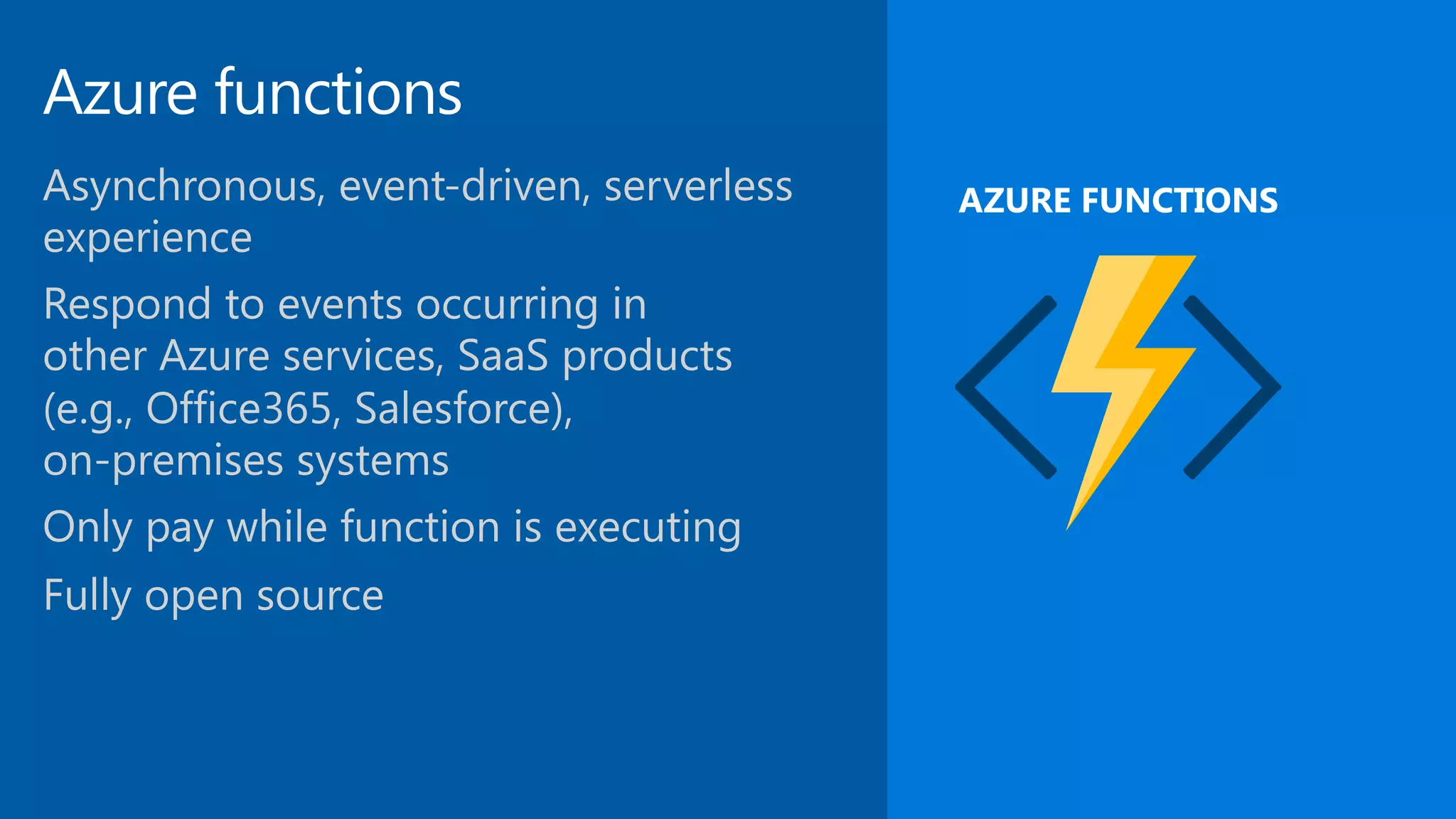 Azure functions Asynchronous, event-driven, serverless experience Respond to events occurring in   other Azure services, SaaS products (e.g., Office365, Salesforce),   on-premises systems Only pay while function is executing Fully open source AZURE FUNCTIONS 