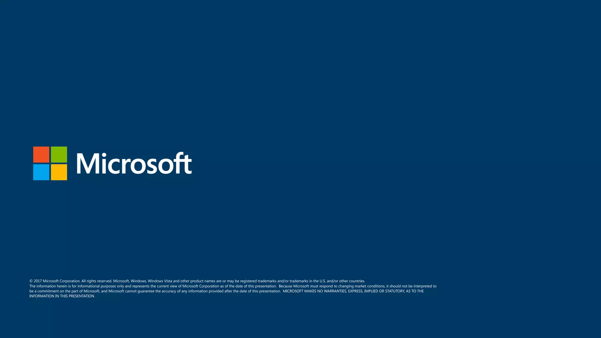 © 2017 Microsoft Corporation. All rights reserved. Microsoft, Windows, Windows Vista and other product names are or may be registered trademarks and/or trademarks in the U.S. and/or other countries. The information herein is for informational purposes only and represents the current view of Microsoft Corporation as of the date of this presentation. Because Microsoft must respond to changing market conditions, it should not be interpreted to be a commitment on the part of Microsoft, and Microsoft cannot guarantee the accuracy of any information provided after the date of this presentation. MICROSOFT MAKES NO WARRANTIES, EXPRESS, IMPLIED OR STATUTORY, AS TO THE INFORMATION IN THIS PRESENTATION. 