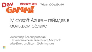 Microsoft Azure – геймдев в
большом облаке
Александр Белоцерковский
Технологический евангелист, Microsoft
albe@microsoft.com @ahriman_ru
Twitter: @DevGAMM
 
