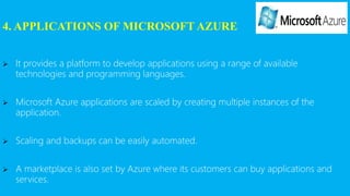 4. APPLICATIONS OF MICROSOFT AZURE
 It provides a platform to develop applications using a range of available
technologies and programming languages.
 Microsoft Azure applications are scaled by creating multiple instances of the
application.
 Scaling and backups can be easily automated.
 A marketplace is also set by Azure where its customers can buy applications and
services.
 