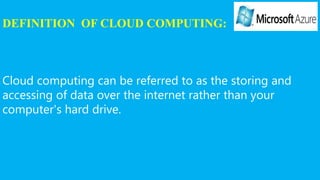 DEFINITION OF CLOUD COMPUTING:
Cloud computing can be referred to as the storing and
accessing of data over the internet rather than your
computer's hard drive.
 