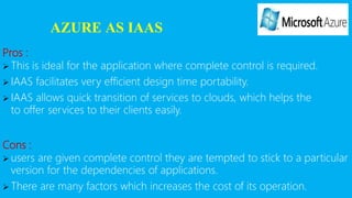 AZURE AS IAAS
Pros :
 This is ideal for the application where complete control is required.
 IAAS facilitates very efficient design time portability.
 IAAS allows quick transition of services to clouds, which helps the
to offer services to their clients easily.
Cons :
 users are given complete control they are tempted to stick to a particular
version for the dependencies of applications.
 There are many factors which increases the cost of its operation.
 