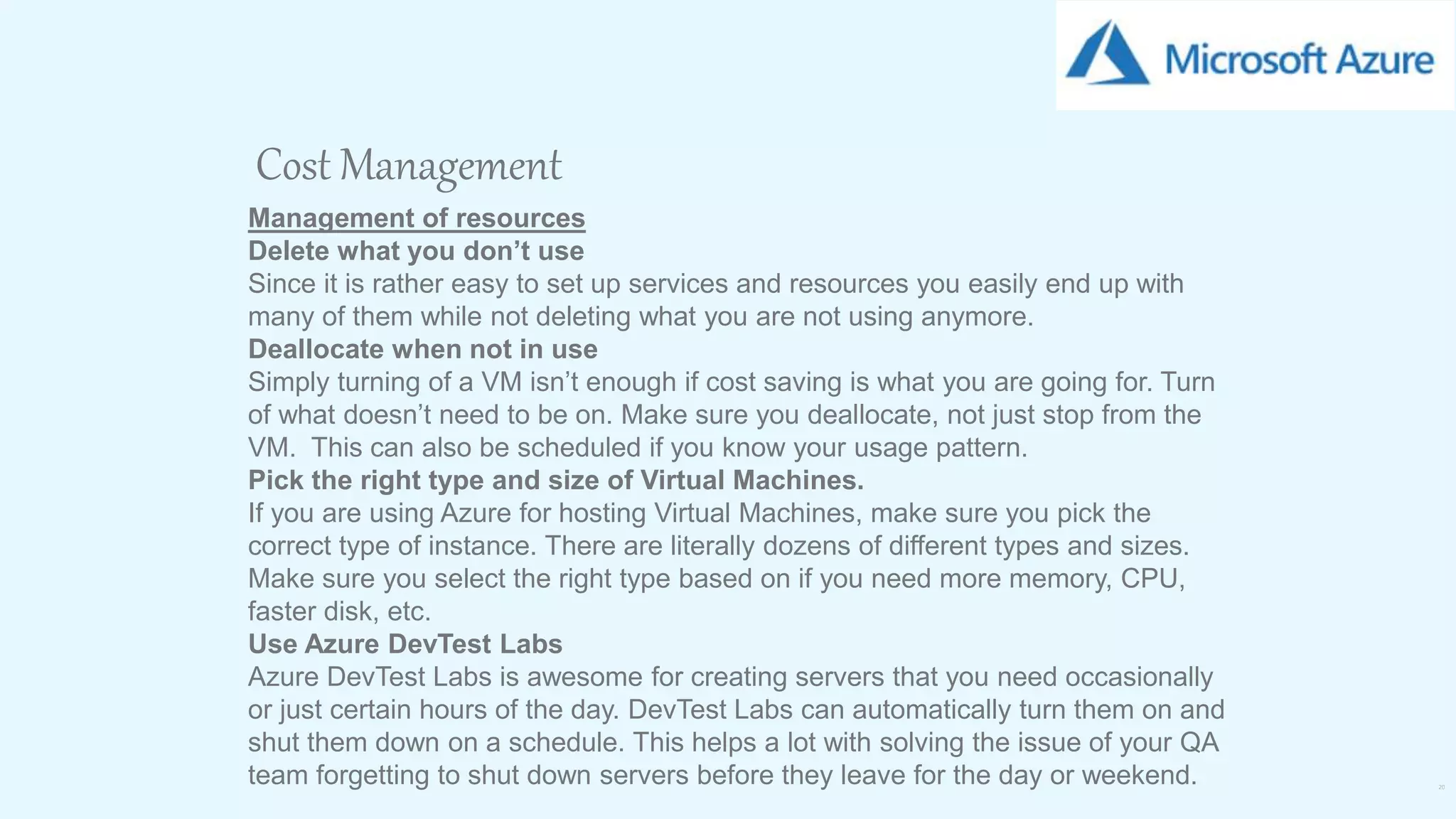 20
Cost Management
Management of resources
Delete what you don’t use
Since it is rather easy to set up services and resources you easily end up with
many of them while not deleting what you are not using anymore.
Deallocate when not in use
Simply turning of a VM isn’t enough if cost saving is what you are going for. Turn
of what doesn’t need to be on. Make sure you deallocate, not just stop from the
VM. This can also be scheduled if you know your usage pattern.
Pick the right type and size of Virtual Machines.
If you are using Azure for hosting Virtual Machines, make sure you pick the
correct type of instance. There are literally dozens of different types and sizes.
Make sure you select the right type based on if you need more memory, CPU,
faster disk, etc.
Use Azure DevTest Labs
Azure DevTest Labs is awesome for creating servers that you need occasionally
or just certain hours of the day. DevTest Labs can automatically turn them on and
shut them down on a schedule. This helps a lot with solving the issue of your QA
team forgetting to shut down servers before they leave for the day or weekend.
 