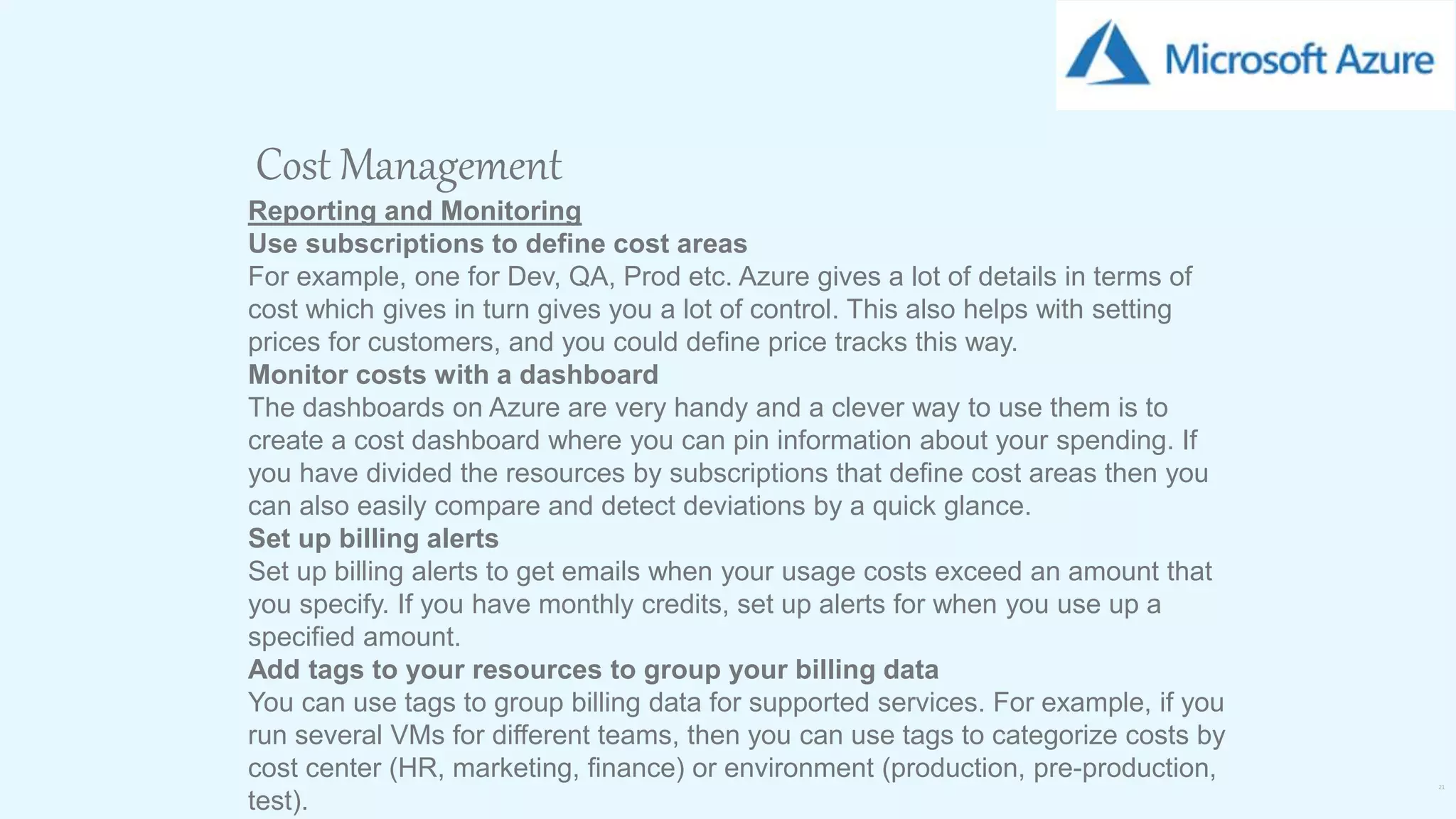 21
Cost Management
Reporting and Monitoring
Use subscriptions to define cost areas
For example, one for Dev, QA, Prod etc. Azure gives a lot of details in terms of
cost which gives in turn gives you a lot of control. This also helps with setting
prices for customers, and you could define price tracks this way.
Monitor costs with a dashboard
The dashboards on Azure are very handy and a clever way to use them is to
create a cost dashboard where you can pin information about your spending. If
you have divided the resources by subscriptions that define cost areas then you
can also easily compare and detect deviations by a quick glance.
Set up billing alerts
Set up billing alerts to get emails when your usage costs exceed an amount that
you specify. If you have monthly credits, set up alerts for when you use up a
specified amount.
Add tags to your resources to group your billing data
You can use tags to group billing data for supported services. For example, if you
run several VMs for different teams, then you can use tags to categorize costs by
cost center (HR, marketing, finance) or environment (production, pre-production,
test).
 
