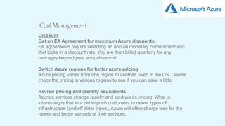 19
Cost Management
Discount
Get an EA Agreement for maximum Azure discounts.
EA agreements require selecting an annual monetary commitment and
that locks in a discount rate. You are then billed quarterly for any
overages beyond your annual commit.
Switch Azure regions for better azure pricing
Azure pricing varies from one region to another, even in the US. Double
check the pricing in various regions to see if you can save a little.
Review pricing and identify equivalents
Azure’s services change rapidly and so does its pricing. What is
interesting is that in a bid to push customers to newer types of
infrastructure (and off older types), Azure will often charge less for the
newer and better variants of their services.
 