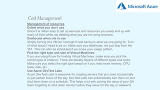 20
Cost Management
Management of resources
Delete what you don’t use
Since it is rather easy to set up services and resources you easily end up with
many of them while not deleting what you are not using anymore.
Deallocate when not in use
Simply turning of a VM isn’t enough if cost saving is what you are going for. Turn
of what doesn’t need to be on. Make sure you deallocate, not just stop from the
VM. This can also be scheduled if you know your usage pattern.
Pick the right type and size of Virtual Machines.
If you are using Azure for hosting Virtual Machines, make sure you pick the
correct type of instance. There are literally dozens of different types and sizes.
Make sure you select the right type based on if you need more memory, CPU,
faster disk, etc.
Use Azure DevTest Labs
Azure DevTest Labs is awesome for creating servers that you need occasionally
or just certain hours of the day. DevTest Labs can automatically turn them on and
shut them down on a schedule. This helps a lot with solving the issue of your QA
team forgetting to shut down servers before they leave for the day or weekend.
 