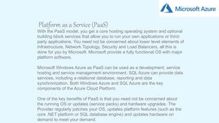 6
Platform as a Service (PaaS)
With the PaaS model, you get a core hosting operating system and optional
building block services that allow you to run your own applications or third-
party applications. You need not be concerned about lower level elements of
Infrastructure, Network Topology, Security and Load Balancers, all this is
done for you by Microsoft. Microsoft provide a fully functional OS with major
platform software.
Microsoft Windows Azure as PaaS can be used as a development, service
hosting and service management environment. SQL Azure can provide data
services, including a relational database, reporting and data
synchronization. Both Windows Azure and SQL Azure are the key
components of the Azure Cloud Platform.
One of the key benefits of PaaS is that you need not be concerned about
the running OS or updates (service packs) and hardware upgrades. The
Provider regularly patches your OS, updates platform features (such as the
core .NET platform or SQL database engine) and updates hardware on
demand to meet your demand.
 