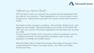 7
Software as a Service (SaaS)
With the SaaS model, you consume as a service only the Applications that
you need for your business. These applications run on the provider’s cloud
infrastructure, making them accessible from various devices like browser or
mobile.
The SaaS provider manages everything -- that includes Infrastructure, Load
balancers and firewalls, Operating Systems and runtime environments like
.NET and Java, the line of business applications and services such as email
or a CRM.
The key benefit of SaaS is that it requires no upfront investment in servers
or software licensing. For the application developer, there is only one
application to maintain for multiple clients.
Microsoft Office 365 is a SaaS that provides these types of services, which
include SharePoint Online, Exchange Online, Lync Online and Office
Professional Plus.
 