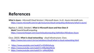 References
What is Azure—Microsoft Cloud Services | Microsoft Azure. (n.d.). Azure.microsoft.com.
https://azure.microsoft.com/en-gb/resources/cloud-computing-dictionary/what-is-azure/
‌
Bigelow, S. (2022, October). What is Microsoft Azure and How Does It
Work? SearchCloudComputing.
https://www.techtarget.com/searchcloudcomputing/definition/Windows-Azure
‌
Cisco. (2023). What is cloud networking - cloud infrastructure. Cisco.
https://www.cisco.com/c/en/us/solutions/cloud/what-is-cloud-networking.html
‌
• https://www.youtube.com/watch?v=E2VlMJvhuLg
• https://www.youtube.com/watch?v=MbyS0a2NCnk
• https://www.youtube.com/watch?v=-aMecR2Nrfc
 