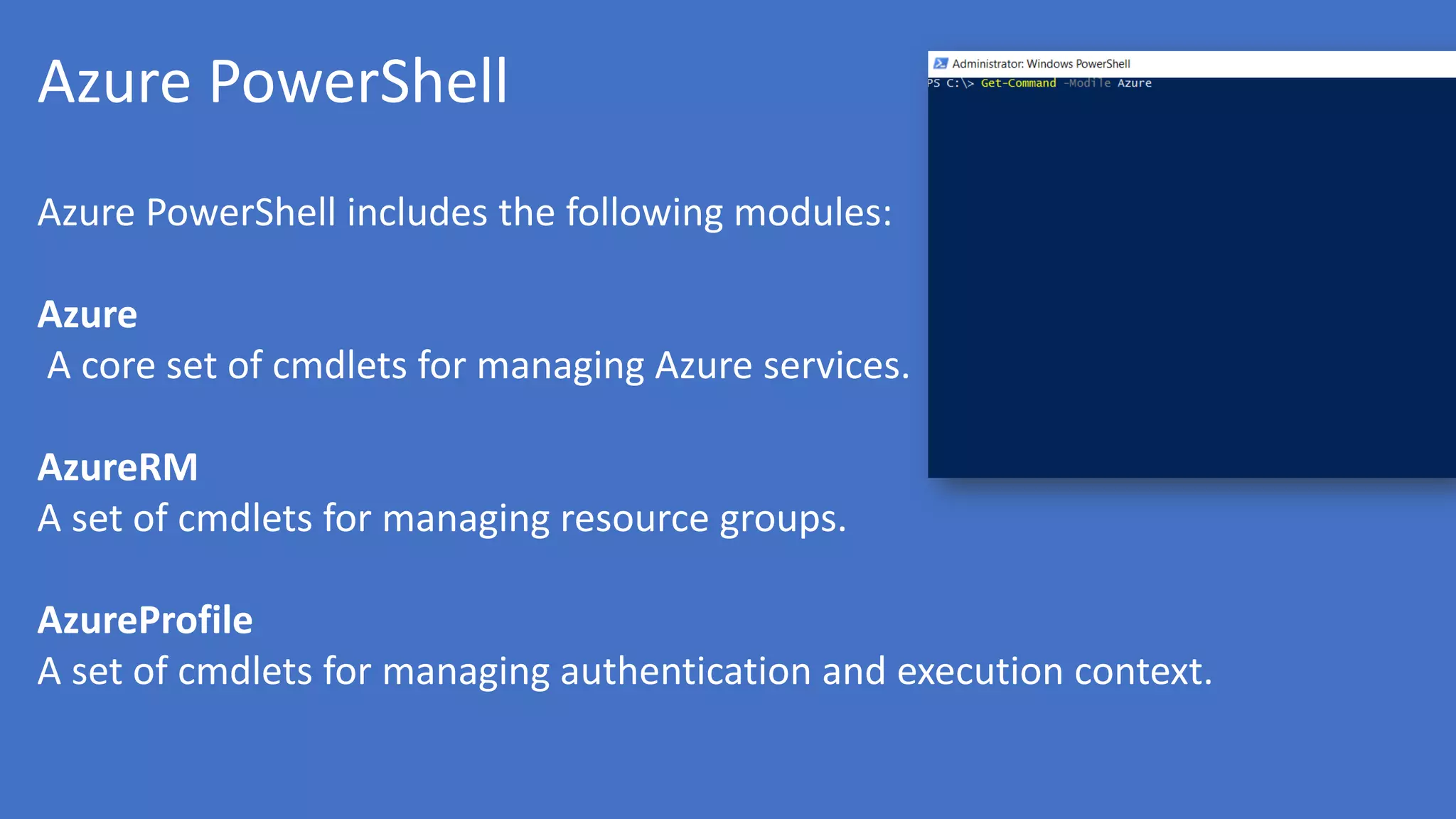 Azure PowerShell
Azure PowerShell includes the following modules:
Azure
A core set of cmdlets for managing Azure services.
AzureRM
A set of cmdlets for managing resource groups.
AzureProfile
A set of cmdlets for managing authentication and execution context.
 