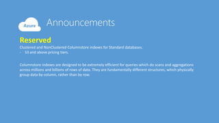 Reserved
Clustered and NonClustered Columnstore indexes for Standard databases.
- S3 and above pricing tiers.
Columnstore indexes are designed to be extremely efficient for queries which do scans and aggregations
across millions and billions of rows of data. They are fundamentally different structures, which physically
group data by column, rather than by row.
 