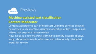 Machine-assisted text classification
Content Moderator
Content Moderator is part of Microsoft Cognitive Services allowing
businesses to use machine assisted moderation of text, images, and
videos that augment human review.
Now includes a new machine-learning to identify possible abusive,
slang, abbreviated words, offensive, and intentionally misspelled
words for review.
 