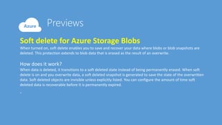 Soft delete for Azure Storage Blobs
When turned on, soft delete enables you to save and recover your data where blobs or blob snapshots are
deleted. This protection extends to blob data that is erased as the result of an overwrite.
How does it work?
When data is deleted, it transitions to a soft deleted state instead of being permanently erased. When soft
delete is on and you overwrite data, a soft deleted snapshot is generated to save the state of the overwritten
data. Soft deleted objects are invisible unless explicitly listed. You can configure the amount of time soft
deleted data is recoverable before it is permanently expired.
.
 