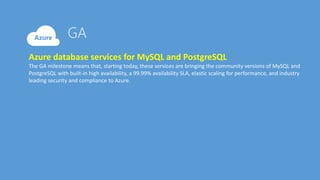 Azure database services for MySQL and PostgreSQL
The GA milestone means that, starting today, these services are bringing the community versions of MySQL and
PostgreSQL with built-in high availability, a 99.99% availability SLA, elastic scaling for performance, and industry
leading security and compliance to Azure.
 