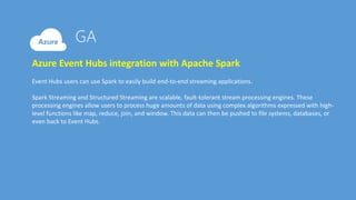 Azure Event Hubs integration with Apache Spark
Event Hubs users can use Spark to easily build end-to-end streaming applications.
Spark Streaming and Structured Streaming are scalable, fault-tolerant stream processing engines. These
processing engines allow users to process huge amounts of data using complex algorithms expressed with high-
level functions like map, reduce, join, and window. This data can then be pushed to file systems, databases, or
even back to Event Hubs.
 