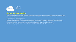 Azure Service Health
Personalized dashboard that provides guidance and support when issues in Azure services affect you.
Service issues – ongoing issues.
Planned maintenance – upcoming maintenance activities in Azure that will affect your resources.
Health advisories – summaries of recommended actions to prevent downtime.
Health history – past service issues that have affected the health of your resources.
 