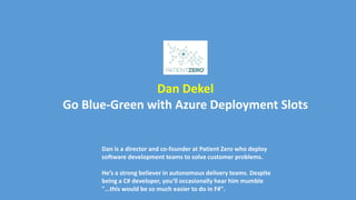 Dan Dekel
Go Blue-Green with Azure Deployment Slots
Dan is a director and co-founder at Patient Zero who deploy
software development teams to solve customer problems.
He’s a strong believer in autonomous delivery teams. Despite
being a C# developer, you’ll occasionally hear him mumble
"...this would be so much easier to do in F#".
 