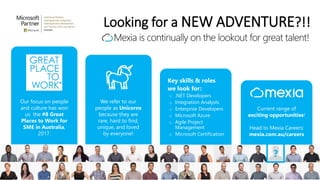 Looking for a NEW ADVENTURE?!!
Mexia is continually on the lookout for great talent!
Key skills & roles
we look for:
o .NET Developers
o Integration Analysts
o Enterprise Developers
o Microsoft Azure
o Agile Project
Management
o Microsoft Certification
Our focus on people
and culture has won
us the #8 Great
Places to Work for
SME in Australia,
2017.
We refer to our
people as Unicorns
because they are
rare, hard to find,
unique, and loved
by everyone!
Current range of
exciting opportunities!
Head to Mexia Careers:
mexia.com.au/careers
 