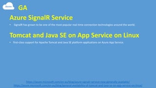 GA
https://azure.microsoft.com/en-au/blog/azure-signalr-service-now-generally-available/
https://azure.microsoft.com/en-au/blog/general-availability-of-tomcat-and-java-se-on-app-service-on-linux/
• SignalR has grown to be one of the most popular real-time connection technologies around the world.
Azure SignalR Service
• first-class support for Apache Tomcat and Java SE platform applications on Azure App Service.
Tomcat and Java SE on App Service on Linux
 