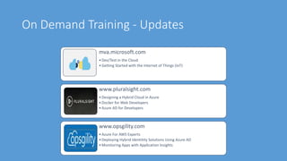 On Demand Training - Updates
mva.microsoft.com
•Dev/Test in the Cloud
•Getting Started with the Internet of Things (IoT)
www.pluralsight.com
•Designing a Hybrid Cloud in Azure
•Docker for Web Developers
•Azure AD for Developers
www.opsgility.com
•Azure For AWS Experts
•Deploying Hybrid Identitity Solutions Using Azure AD
•Monitoring Apps with Application Insights
 