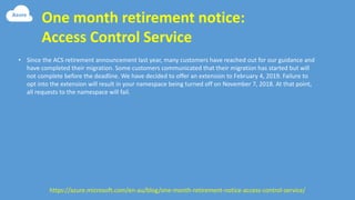 One month retirement notice:
Access Control Service
• Since the ACS retirement announcement last year, many customers have reached out for our guidance and
have completed their migration. Some customers communicated that their migration has started but will
not complete before the deadline. We have decided to offer an extension to February 4, 2019. Failure to
opt into the extension will result in your namespace being turned off on November 7, 2018. At that point,
all requests to the namespace will fail.
https://azure.microsoft.com/en-au/blog/one-month-retirement-notice-access-control-service/
 