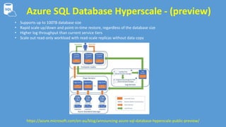 Azure SQL Database Hyperscale - (preview)
• Supports up to 100TB database size
• Rapid scale up/down and point-in-time restore, regardless of the database size
• Higher log throughput than current service tiers
• Scale out read-only workload with read-scale replicas without data copy
https://azure.microsoft.com/en-au/blog/announcing-azure-sql-database-hyperscale-public-preview/
 