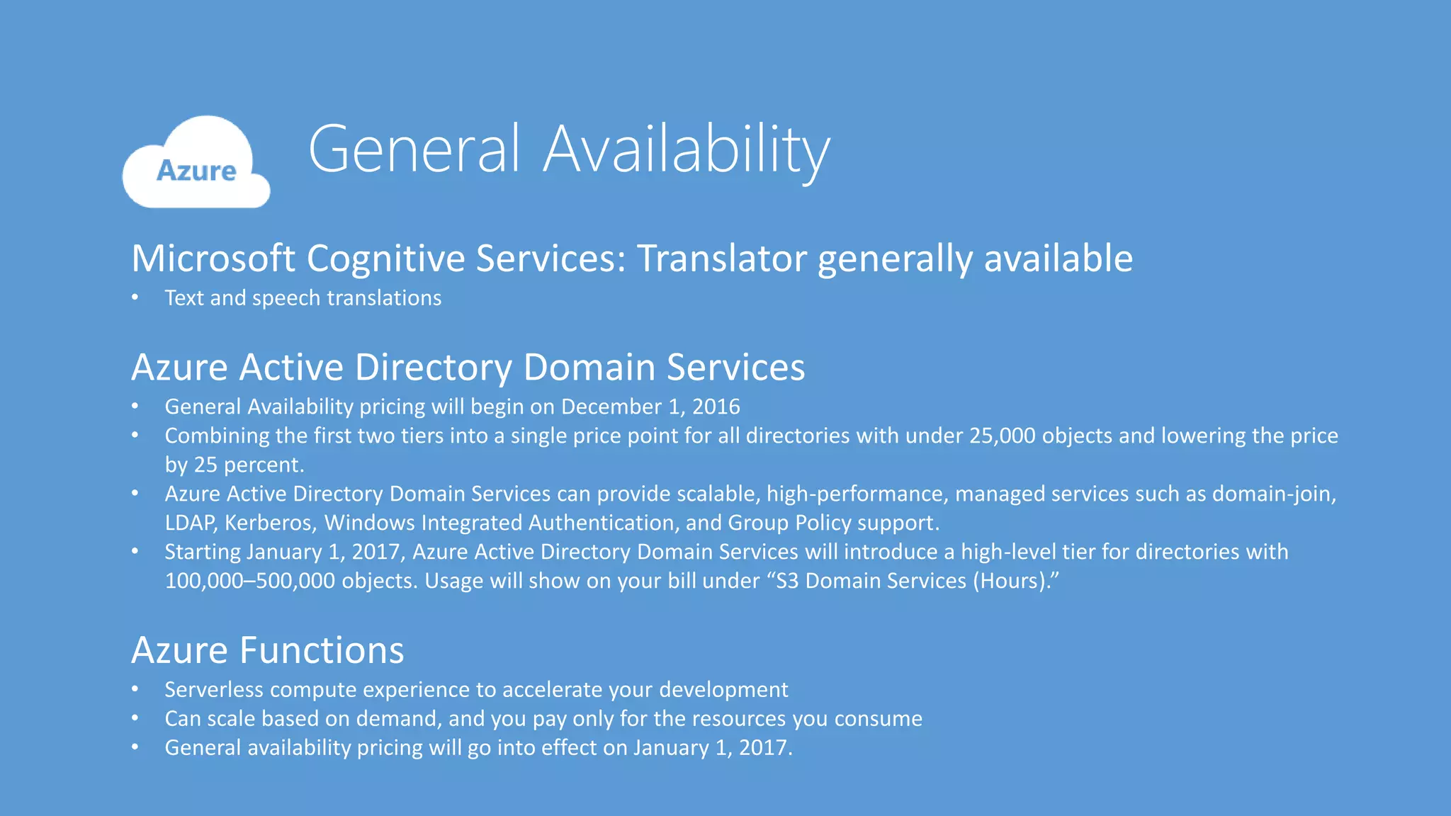 Microsoft Cognitive Services: Translator generally available
• Text and speech translations
Azure Active Directory Domain Services
• General Availability pricing will begin on December 1, 2016
• Combining the first two tiers into a single price point for all directories with under 25,000 objects and lowering the price
by 25 percent.
• Azure Active Directory Domain Services can provide scalable, high-performance, managed services such as domain-join,
LDAP, Kerberos, Windows Integrated Authentication, and Group Policy support.
• Starting January 1, 2017, Azure Active Directory Domain Services will introduce a high-level tier for directories with
100,000–500,000 objects. Usage will show on your bill under “S3 Domain Services (Hours).”
Azure Functions
• Serverless compute experience to accelerate your development
• Can scale based on demand, and you pay only for the resources you consume
• General availability pricing will go into effect on January 1, 2017.
 