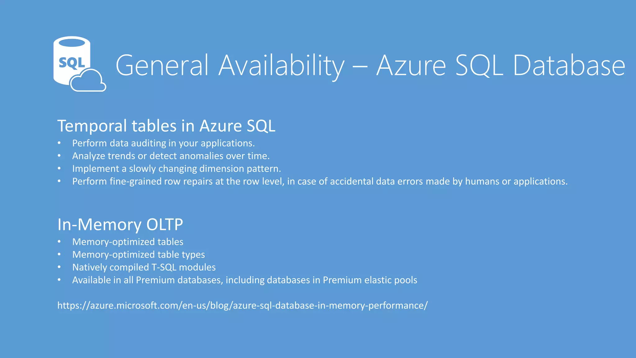 Temporal tables in Azure SQL
• Perform data auditing in your applications.
• Analyze trends or detect anomalies over time.
• Implement a slowly changing dimension pattern.
• Perform fine-grained row repairs at the row level, in case of accidental data errors made by humans or applications.
In-Memory OLTP
• Memory-optimized tables
• Memory-optimized table types
• Natively compiled T-SQL modules
• Available in all Premium databases, including databases in Premium elastic pools
https://azure.microsoft.com/en-us/blog/azure-sql-database-in-memory-performance/
 
