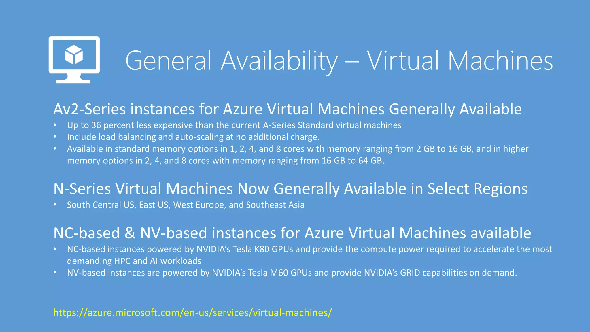Av2-Series instances for Azure Virtual Machines Generally Available
• Up to 36 percent less expensive than the current A-Series Standard virtual machines
• Include load balancing and auto-scaling at no additional charge.
• Available in standard memory options in 1, 2, 4, and 8 cores with memory ranging from 2 GB to 16 GB, and in higher
memory options in 2, 4, and 8 cores with memory ranging from 16 GB to 64 GB.
N-Series Virtual Machines Now Generally Available in Select Regions
• South Central US, East US, West Europe, and Southeast Asia
NC-based & NV-based instances for Azure Virtual Machines available
• NC-based instances powered by NVIDIA’s Tesla K80 GPUs and provide the compute power required to accelerate the most
demanding HPC and AI workloads
• NV-based instances are powered by NVIDIA’s Tesla M60 GPUs and provide NVIDIA’s GRID capabilities on demand.
https://azure.microsoft.com/en-us/services/virtual-machines/
 