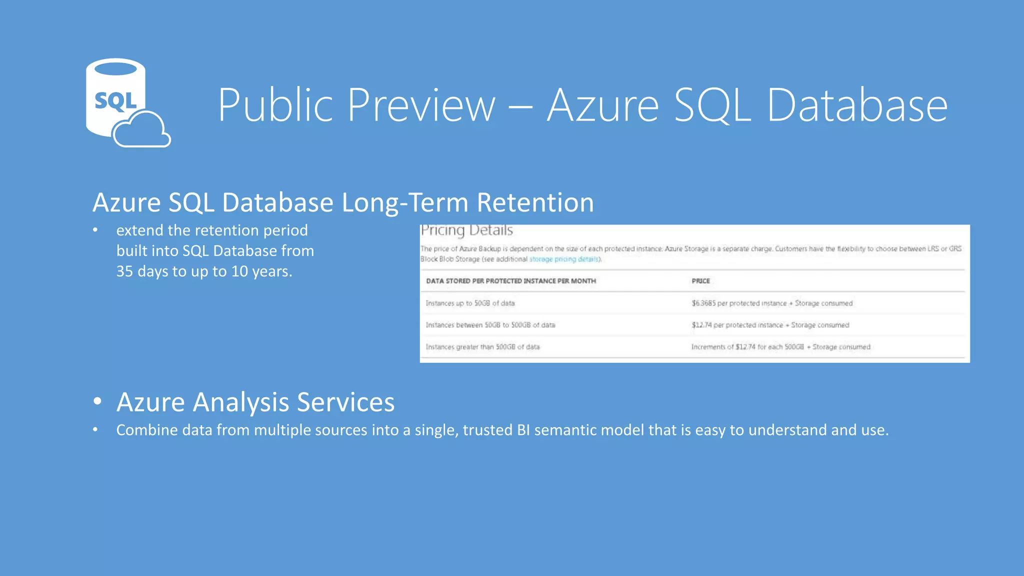 Azure SQL Database Long-Term Retention
• extend the retention period
built into SQL Database from
35 days to up to 10 years.
• Azure Analysis Services
• Combine data from multiple sources into a single, trusted BI semantic model that is easy to understand and use.
 