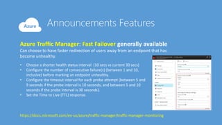 Azure Traffic Manager: Fast Failover generally available
Can choose to have faster redirection of users away from an endpoint that has
become unhealthy.
• Choose a shorter health status interval (10 secs vs current 30 secs)
• Configure the number of consecutive failure(s) (between 1 and 10,
inclusive) before marking an endpoint unhealthy.
• Configure the timeout interval for each probe attempt (between 5 and
9 seconds if the probe interval is 10 seconds, and between 5 and 10
seconds if the probe interval is 30 seconds).
• Set the Time to Live (TTL) response.
https://docs.microsoft.com/en-us/azure/traffic-manager/traffic-manager-monitoring
 