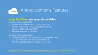 Large Disk Sizes now generally available
Premium Disk Storage (SSD):
• Two new large disk sizes, P40 (2 TB) and P50 (4 TB)
• Available for managed and unmanaged Premium disks
• Maximum IOPS increased to 7,500
• Bandwidth increased to 250 MBps
Standard Disk Storage (HDD):
• Two new disk sizes, S40 (2 TB) and S50 (4 TB) have been added
• Can create disks with a maximum size of 4,095 GB
• Will offer up to 500 IOPS and 60 MBps across all sizes
https://docs.microsoft.com/en-us/azure/storage/storage-about-disks-and-vhds-windows
 