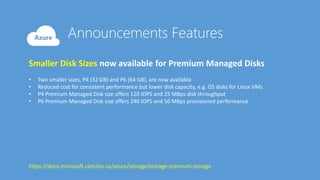 Smaller Disk Sizes now available for Premium Managed Disks
• Two smaller sizes, P4 (32 GB) and P6 (64 GB), are now available
• Reduced cost for consistent performance but lower disk capacity, e.g. OS disks for Linux VMs
• P4 Premium Managed Disk size offers 120 IOPS and 25 MBps disk throughput
• P6 Premium Managed Disk size offers 240 IOPS and 50 MBps provisioned performance
https://docs.microsoft.com/en-us/azure/storage/storage-premium-storage
 