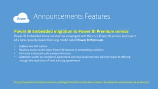 Power BI Embedded migration to Power BI Premium service
Power BI Embedded Azure service has converged with the core Power BI service and is part
of a new capacity-based licensing model called Power BI Premium.
• Enables one API surface
• Provides access to the latest Power BI features in embedding scenarios
• Promotes enhanced scale and performance
• Customers under an Enterprise Agreement will have access to their current Power BI offering
through the expiration of their existing agreements
https://powerbi.microsoft.com/en-us/blog/microsoft-accelerates-modern-bi-adoption-with-power-bi-premium/
 
