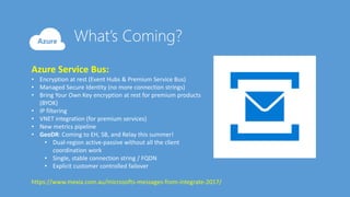 Azure Service Bus:
• Encryption at rest (Event Hubs & Premium Service Bus)
• Managed Secure Identity (no more connection strings)
• Bring Your Own Key encryption at rest for premium products
(BYOK)
• IP filtering
• VNET integration (for premium services)
• New metrics pipeline
• GeoDR: Coming to EH, SB, and Relay this summer!
• Dual-region active-passive without all the client
coordination work
• Single, stable connection string / FQDN
• Explicit customer controlled failover
https://www.mexia.com.au/microsofts-messages-from-integrate-2017/
 