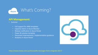 API Management:
• Summer:
• Full support for ARM templates
• Capacity metric in Azure Monitor
• Release notification in Azure Portal
• Power BI solution template
• Document improvement / implementation guidance
• Analytics in Azure Portal
https://www.mexia.com.au/microsofts-messages-from-integrate-2017/
 